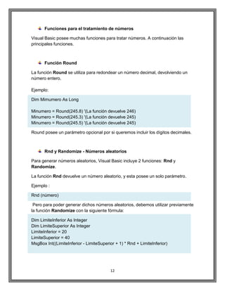 12
Funciones para el tratamiento de números
Visual Basic posee muchas funciones para tratar números. A continuación las
principales funciones.
Función Round
La función Round se utiliza para redondear un número decimal, devolviendo un
número entero.
Ejemplo:
Dim Mimumero As Long
Minumero = Round(245.8) '(La función devuelve 246)
Minumero = Round(245.3) '(La función devuelve 245)
Minumero = Round(245.5) '(La función devuelve 245)
Round posee un parámetro opcional por si queremos incluir los dígitos decimales.
Rnd y Randomize - Números aleatorios
Para generar números aleatorios, Visual Basic incluye 2 funciones: Rnd y
Randomize.
La función Rnd devuelve un número aleatorio, y esta posee un solo parámetro.
Ejemplo :
Rnd (número)
Pero para poder generar dichos números aleatorios, debemos utilizar previamente
la función Randomize con la siguiente fórmula:
Dim LimiteInferior As Integer
Dim LimiteSuperior As Integer
LimiteInferior = 20
LimiteSuperior = 40
MsgBox Int((LimiteInferior - LimiteSuperior + 1) * Rnd + LimiteInferior)
 