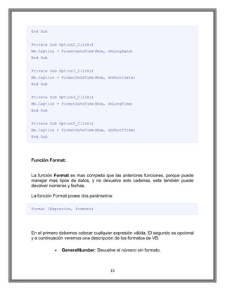 15
End Sub
Private Sub Option2_Click()
Me.Caption = FormatDateTime(Now, vbLongDate)
End Sub
Private Sub Option3_Click()
Me.Caption = FormatDateTime(Now, vbShortDate)
End Sub
Private Sub Option4_Click()
Me.Caption = FormatDateTime(Now, vbLongTime)
End Sub
Private Sub Option5_Click()
Me.Caption = FormatDateTime(Now, vbShortTime)
End Sub
Función Format:
La función Format es mas completa que las anteriores funciones, porque puede
manejar mas tipos de datos, y no devuelve solo cadenas, esta también puede
devolver números y fechas.
La función Format posee dos parámetros:
Format (Expresión, formato)
En el primero debemos colocar cualquier expresión válida. El segundo es opcional
y a continuación veremos una descripción de los formatos de VB:
GeneralNumber: Devuelve el número sin formato.
 
