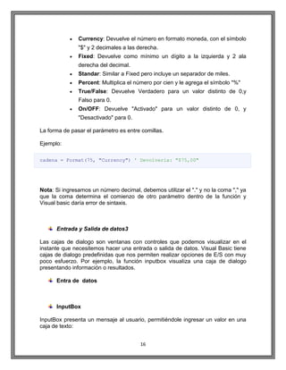 16
Currency: Devuelve el número en formato moneda, con el símbolo
"$" y 2 decimales a las derecha.
Fixed: Devuelve como mínimo un dígito a la izquierda y 2 ala
derecha del decimal.
Standar: Similar a Fixed pero incluye un separador de miles.
Percent: Multiplica el número por cien y le agrega el símbolo "%"
True/False: Devuelve Verdadero para un valor distinto de 0,y
Falso para 0.
On/OFF: Devuelve "Activado" para un valor distinto de 0, y
"Desactivado" para 0.
La forma de pasar el parámetro es entre comillas.
Ejemplo:
cadena = Format(75, "Currency") ' Devolvería: "$75,00"
Nota: Si ingresamos un número decimal, debemos utilizar el "." y no la coma "," ya
que la coma determina el comienzo de otro parámetro dentro de la función y
Visual basic daría error de sintaxis.
Entrada y Salida de datos3
Las cajas de dialogo son ventanas con controles que podemos visualizar en el
instante que necesitemos hacer una entrada o salida de datos. Visual Basic tiene
cajas de dialogo predefinidas que nos permiten realizar opciones de E/S con muy
poco esfuerzo. Por ejemplo, la función inputbox visualiza una caja de dialogo
presentando información o resultados.
Entra de datos
InputBox
InputBox presenta un mensaje al usuario, permitiéndole ingresar un valor en una
caja de texto:
 