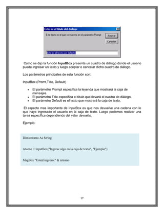17
Como se dijo la función InputBox presenta un cuadro de diálogo donde el usuario
puede ingresar un texto y luego aceptar o cancelar dicho cuadro de diálogo.
Los parámetros principales de esta función son:
InputBox (Promt,Title, Default)
El parámetro Prompt específica la leyenda que mostrará la caja de
mensajes.
El parámetro Title especifica el título que llevará el cuadro de diálogo.
El parámetro Default es el texto que mostrará la caja de texto.
El aspecto mas importante de InputBox es que nos devuelve una cadena con lo
que haya ingresado el usuario en la caja de texto. Luego podemos realizar una
tarea específica dependiendo del valor devuelto.
Ejemplo:
Dim retorno As String
retorno = InputBox("Ingrese algo en la caja de texto", "Ejemplo")
MsgBox "Usted ingresó:" & retorno
 
