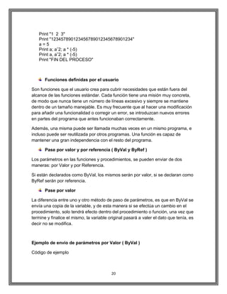 20
Print "1 2 3"
Print "123457890123456789012345678901234"
a = 5
Print a; aˆ2; a * (-5)
Print a, aˆ2; a * (-5)
Print "FIN DEL PROCESO"
Funciones definidas por el usuario
Son funciones que el usuario crea para cubrir necesidades que están fuera del
alcance de las funciones estándar. Cada función tiene una misión muy concreta,
de modo que nunca tiene un número de líneas excesivo y siempre se mantiene
dentro de un tamaño manejable. Es muy frecuente que al hacer una modificación
para añadir una funcionalidad o corregir un error, se introduzcan nuevos errores
en partes del programa que antes funcionaban correctamente.
Además, una misma puede ser llamada muchas veces en un mismo programa, e
incluso puede ser reutilizada por otros programas. Una función es capaz de
mantener una gran independencia con el resto del programa.
Pase por valor y por referencia ( ByVal y ByRef )
Los parámetros en las funciones y procedimientos, se pueden enviar de dos
maneras: por Valor y por Referencia.
Si están declarados como ByVal, los mismos serán por valor, si se declaran como
ByRef serán por referencia.
Pase por valor
La diferencia entre uno y otro método de paso de parámetros, es que en ByVal se
envía una copia de la variable, y de esta manera si se efectúa un cambio en el
procedimiento, solo tendrá efecto dentro del procedimiento o función, una vez que
termine y finalice el mismo, la variable original pasará a valer el dato que tenía, es
decir no se modifica.
Ejemplo de envío de parámetros por Valor ( ByVal )
Código de ejemplo
 