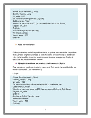 21
Private Sub Command1_Click()
Dim Un_Valor As Long
Un_Valor = 100
'Se envía la variable por Valor ( ByVal )
Call Sumar(Un_Valor)
'Muestra el valor que es 100, ( no se modificó en la función Sumar )
MsgBox Un_Valor
End Sub
Sub Sumar(ByVal Valor As Long)
'Modifica la variable
Valor = Valor + 100
End Sub
Pase por referencia
En los parámetros enviados por Referencia, lo que se hace es enviar un puntero
de la variable original. Entonces, si en la función o procedimiento se cambia el
valor de la variable, el cambio seguirá manteniéndose una vez que finalice la
ejecución del procedimiento o función.
Ejemplo de envío de parámetros por Referencia ( ByRef )
Este ejemplo es igual que el anterior, pero en la Sub sumar, la variable Valor se
declara con ByRef ( por Referencia )
Código
Private Sub Command1_Click()
Dim Un_Valor As Long
Un_Valor = 100
'Se envía la variable por Referencia ( ByRef ) con el valor 100
Call Sumar(Un_Valor)
'Muestra el valor que ahora es 200, ( ya que se modificó en la Sub Sumar)
MsgBox Un_Valor
End Sub
Sub Sumar(ByRef Valor As Long)
'Modifica la variable
Valor = Valor + 100
End Sub
 