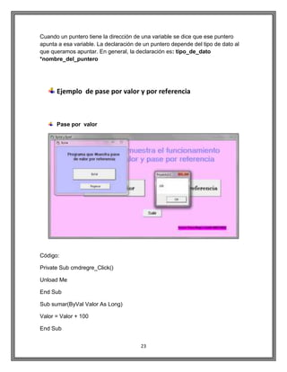 23
Cuando un puntero tiene la dirección de una variable se dice que ese puntero
apunta a esa variable. La declaración de un puntero depende del tipo de dato al
que queramos apuntar. En general, la declaración es: tipo_de_dato
*nombre_del_puntero
Ejemplo de pase por valor y por referencia
Pase por valor
Código:
Private Sub cmdregre_Click()
Unload Me
End Sub
Sub sumar(ByVal Valor As Long)
Valor = Valor + 100
End Sub
 