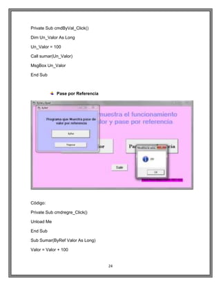 24
Private Sub cmdByVal_Click()
Dim Un_Valor As Long
Un_Valor = 100
Call sumar(Un_Valor)
MsgBox Un_Valor
End Sub
Pase por Referencia
Código:
Private Sub cmdregre_Click()
Unload Me
End Sub
Sub Sumar(ByRef Valor As Long)
Valor = Valor + 100
 