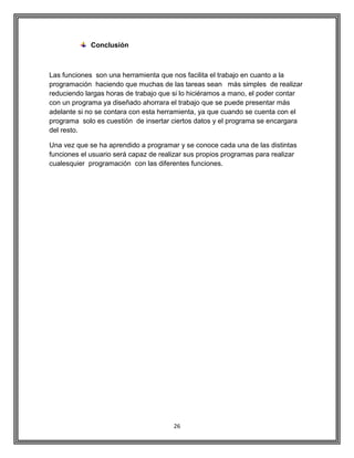26
Conclusión
Las funciones son una herramienta que nos facilita el trabajo en cuanto a la
programación haciendo que muchas de las tareas sean más simples de realizar
reduciendo largas horas de trabajo que si lo hiciéramos a mano, el poder contar
con un programa ya diseñado ahorrara el trabajo que se puede presentar más
adelante si no se contara con esta herramienta, ya que cuando se cuenta con el
programa solo es cuestión de insertar ciertos datos y el programa se encargara
del resto.
Una vez que se ha aprendido a programar y se conoce cada una de las distintas
funciones el usuario será capaz de realizar sus propios programas para realizar
cualesquier programación con las diferentes funciones.
 
