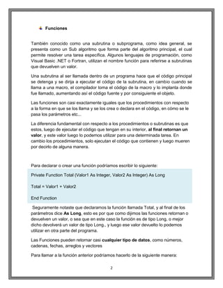 2
Funciones
También conocido como una subrutina o subprograma, como idea general, se
presenta como un Sub algoritmo que forma parte del algoritmo principal, el cual
permite resolver una tarea específica. Algunos lenguajes de programación, como
Visual Basic .NET o Fortran, utilizan el nombre función para referirse a subrutinas
que devuelven un valor.
Una subrutina al ser llamada dentro de un programa hace que el código principal
se detenga y se dirija a ejecutar el código de la subrutina, en cambio cuando se
llama a una macro, el compilador toma el código de la macro y lo implanta donde
fue llamado, aumentando así el código fuente y por consiguiente el objeto.
Las funciones son casi exactamente iguales que los procedimientos con respecto
a la forma en que se los llama y se los crea o declara en el código, en cómo se le
pasa los parámetros etc...
La diferencia fundamental con respecto a los procedimientos o subrutinas es que
estos, luego de ejecutar el código que tengan en su interior, al final retornan un
valor, y este valor luego lo podemos utilizar para una determinada tarea. En
cambio los procedimientos, solo ejecutan el código que contienen y luego mueren
por decirlo de alguna manera.
Para declarar o crear una función podríamos escribir lo siguiente:
Private Function Total (Valor1 As Integer, Valor2 As Integer) As Long
Total = Valor1 + Valor2
End Function
Seguramente notaste que declaramos la función llamada Total, y al final de los
parámetros dice As Long, esto es por que como dijimos las funciones retornan o
devuelven un valor, o sea que en este caso la función es de tipo Long, o mejor
dicho devolverá un valor de tipo Long., y luego ese valor devuelto lo podemos
utilizar en otra parte del programa.
Las Funciones pueden retornar casi cualquier tipo de datos, como números,
cadenas, fechas, arreglos y vectores
Para llamar a la función anterior podríamos hacerlo de la siguiente manera:
 