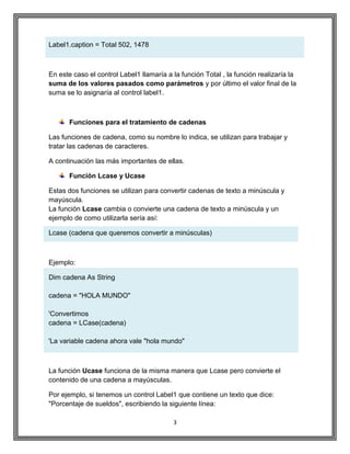 3
Label1.caption = Total 502, 1478
En este caso el control Label1 llamaría a la función Total , la función realizaría la
suma de los valores pasados como parámetros y por último el valor final de la
suma se lo asignaría al control label1.
Funciones para el tratamiento de cadenas
Las funciones de cadena, como su nombre lo indica, se utilizan para trabajar y
tratar las cadenas de caracteres.
A continuación las más importantes de ellas.
Función Lcase y Ucase
Estas dos funciones se utilizan para convertir cadenas de texto a minúscula y
mayúscula.
La función Lcase cambia o convierte una cadena de texto a minúscula y un
ejemplo de como utilizarla sería así:
Lcase (cadena que queremos convertir a minúsculas)
Ejemplo:
Dim cadena As String
cadena = "HOLA MUNDO"
'Convertimos
cadena = LCase(cadena)
'La variable cadena ahora vale "hola mundo"
La función Ucase funciona de la misma manera que Lcase pero convierte el
contenido de una cadena a mayúsculas.
Por ejemplo, si tenemos un control Label1 que contiene un texto que dice:
"Porcentaje de sueldos", escribiendo la siguiente línea:
 