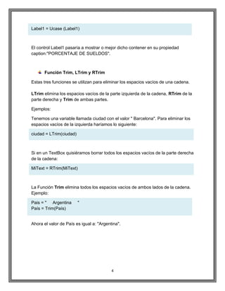 4
Label1 = Ucase (Label1)
El control Label1 pasaría a mostrar o mejor dicho contener en su propiedad
caption:"PORCENTAJE DE SUELDOS".
Función Trim, LTrim y RTrim
Estas tres funciones se utilizan para eliminar los espacios vacíos de una cadena.
LTrim elimina los espacios vacíos de la parte izquierda de la cadena, RTrim de la
parte derecha y Trim de ambas partes.
Ejemplos:
Tenemos una variable llamada ciudad con el valor " Barcelona". Para eliminar los
espacios vacíos de la izquierda haríamos lo siguiente:
ciudad = LTrim(ciudad)
Si en un TextBox quisiéramos borrar todos los espacios vacíos de la parte derecha
de la cadena:
MiText = RTrim(MiText)
La Función Trim elimina todos los espacios vacíos de ambos lados de la cadena.
Ejemplo:
Pais = " Argentina "
País = Trim(País)
Ahora el valor de País es igual a: "Argentina".
 