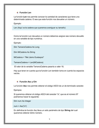 5
Función Len
La función Len nos permite conocer la cantidad de caracteres que tiene una
determinada cadena. O sea que esta función nos devuelve un número.
Ejemplo:
Len (Aquí va la cadena que queremos averiguar su tamaño)
Como la función Len devuelve un número debemos asignar ese número devuelto
en una variable de tipo numérica.
Ejemplo:
Dim TamanoCadena As Long
Dim MiCadena As String
MiCadena = "Me Llamo Eustaquio"
TamanoCadena = Len(MiCadena)
El valor de la variable TamanoCadena pasaría a valer 18.
Hay que tener en cuenta que la función Len también toma en cuenta los espacios
vacíos.
Función Asc y Chr
La función Asc nos permite obtener el código ASCII de un de terminado caracter.
Ejempos:
Si queremos obtener el código ASCII del caracter "a", que es el número 97
podríamos hacer lo siguiente:
Dim num As Integer
num = Asc("a")
En definitiva la función Asc lleva un solo parámetro de tipo String del cual
queremos obtener dicho número.
 