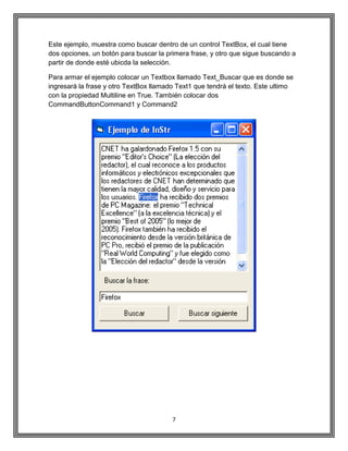 7
Este ejemplo, muestra como buscar dentro de un control TextBox, el cual tiene
dos opciones, un botón para buscar la primera frase, y otro que sigue buscando a
partir de donde esté ubicda la selección.
Para armar el ejemplo colocar un Textbox llamado Text_Buscar que es donde se
ingresará la frase y otro TextBox llamado Text1 que tendrá el texto. Este ultimo
con la propiedad Multiline en True. También colocar dos
CommandButtonCommand1 y Command2
 