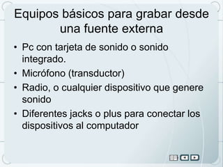 Equipos básicos para grabar desde
       una fuente externa
• Pc con tarjeta de sonido o sonido
  integrado.
• Micrófono (transductor)
• Radio, o cualquier dispositivo que genere
  sonido
• Diferentes jacks o plus para conectar los
  dispositivos al computador
 