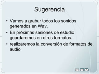 Sugerencia
• Vamos a grabar todos los sonidos
  generados en Wav.
• En próximas sesiones de estudio
  guardaremos en otros formatos.
• realizaremos la conversión de formatos de
  audio
 
