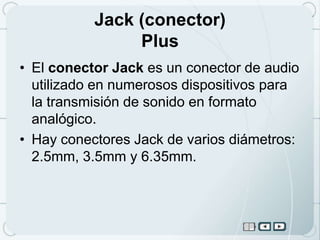 Jack (conector)
                Plus
• El conector Jack es un conector de audio
  utilizado en numerosos dispositivos para
  la transmisión de sonido en formato
  analógico.
• Hay conectores Jack de varios diámetros:
  2.5mm, 3.5mm y 6.35mm.
 