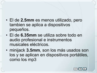 • El de 2.5mm es menos utilizado, pero
  tambien se aplica a dispositivos
  pequeños.
• El de 6.35mm se utiliza sobre todo en
  audio profesional e instrumentos
  musicales eléctricos.
• minijack 3.5mm, son los más usados son
  los y se aplican en dispositivos portátiles,
  como los mp3
 