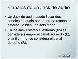 Canales de un Jack de audio
• Un Jack de audio puede llevar dos
  canales de audio por separado (conector
  estéreo), o bien uno sólo mono.
• En los Jacks stereo el extremo (tip) se
  considera siempre el canal izquierdo (L),
  el anillo (ring) se considera el canal
  derecho (R),
 