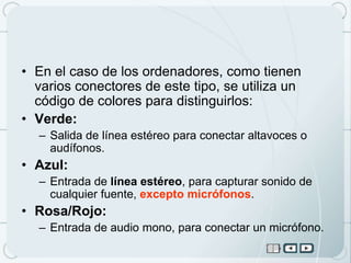 • En el caso de los ordenadores, como tienen
  varios conectores de este tipo, se utiliza un
  código de colores para distinguirlos:
• Verde:
  – Salida de línea estéreo para conectar altavoces o
    audífonos.
• Azul:
  – Entrada de línea estéreo, para capturar sonido de
    cualquier fuente, excepto micrófonos.
• Rosa/Rojo:
  – Entrada de audio mono, para conectar un micrófono.
 