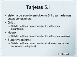 Tarjetas 5.1
• sistema de sonido envolvente 5.1 usan además
  estas conexiones:
• Gris :
  – Salida de línea para conectar los altavoces
    delanteros.
• Negro:
  – Salida de línea para conectar los altavoces traseros.
• Subgrave central:
  – Salida de línea para conectar el altavoz central o el
    subwoofer (subgrave).
 