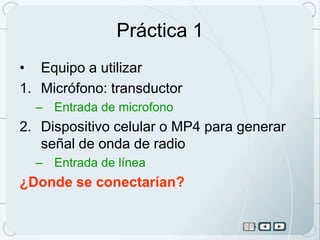 Práctica 1
• Equipo a utilizar
1. Micrófono: transductor
  – Entrada de microfono
2. Dispositivo celular o MP4 para generar
   señal de onda de radio
  – Entrada de línea
¿Donde se conectarían?
 