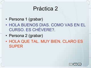 Práctica 2
• Persona 1 (grabar)
• HOLA BUENOS DIAS. COMO VAS EN EL
  CURSO. ES CHÉVERE?.
• Persona 2 (grabar)
• HOLA QUE TAL. MUY BIEN. CLARO ES
  SUPER
 