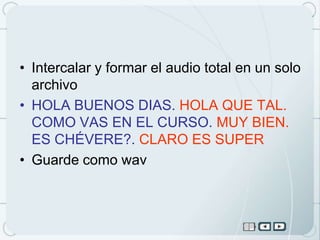 • Intercalar y formar el audio total en un solo
  archivo
• HOLA BUENOS DIAS. HOLA QUE TAL.
  COMO VAS EN EL CURSO. MUY BIEN.
  ES CHÉVERE?. CLARO ES SUPER
• Guarde como wav
 