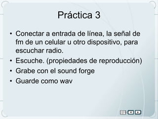 Práctica 3
• Conectar a entrada de línea, la señal de
  fm de un celular u otro dispositivo, para
  escuchar radio.
• Escuche. (propiedades de reproducción)
• Grabe con el sound forge
• Guarde como wav
 
