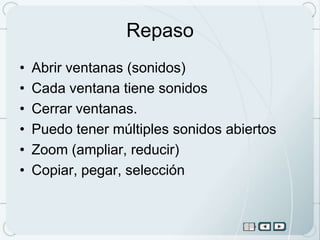 Repaso
•   Abrir ventanas (sonidos)
•   Cada ventana tiene sonidos
•   Cerrar ventanas.
•   Puedo tener múltiples sonidos abiertos
•   Zoom (ampliar, reducir)
•   Copiar, pegar, selección
 