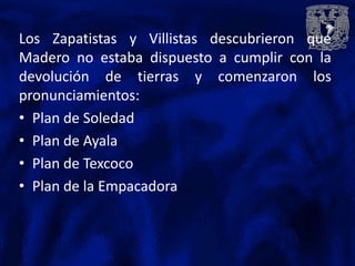 Los Zapatistas y Villistas descubrieron que
Madero no estaba dispuesto a cumplir con la
devolución de tierras y comenzaron los
pronunciamientos:
• Plan de Soledad
• Plan de Ayala
• Plan de Texcoco
• Plan de la Empacadora
 