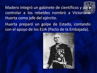 Madero integró un gabinete de científicos y para
controlar a los rebeldes nombró a Victoriano
Huerta como jefe del ejército.
Huerta preparó un golpe de Estado, contando
con el apoyo de los EUA (Pacto de la Embajada).
 