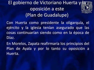 El gobierno de Victoriano Huerta y la
          oposición a este
        (Plan de Guadalupe)
Con Huerta como presidente la oligarquía, el
ejército y la iglesia tenían asegurado que las
cosas continuarían siendo como en la época de
Díaz.
En Morelos, Zapata reafirmaría los principios del
Plan de Ayala y por lo tanto su oposición a
Huerta.
 