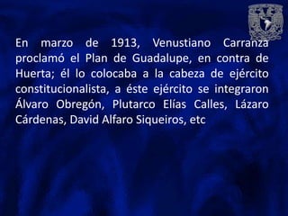 En marzo de 1913, Venustiano Carranza
proclamó el Plan de Guadalupe, en contra de
Huerta; él lo colocaba a la cabeza de ejército
constitucionalista, a éste ejército se integraron
Álvaro Obregón, Plutarco Elías Calles, Lázaro
Cárdenas, David Alfaro Siqueiros, etc
 