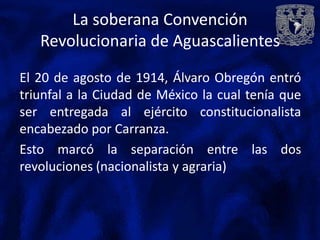 La soberana Convención
   Revolucionaria de Aguascalientes

El 20 de agosto de 1914, Álvaro Obregón entró
triunfal a la Ciudad de México la cual tenía que
ser entregada al ejército constitucionalista
encabezado por Carranza.
Esto marcó la separación entre las dos
revoluciones (nacionalista y agraria)
 