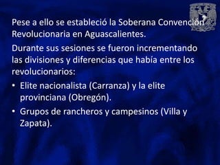 Pese a ello se estableció la Soberana Convención
Revolucionaria en Aguascalientes.
Durante sus sesiones se fueron incrementando
las divisiones y diferencias que había entre los
revolucionarios:
• Elite nacionalista (Carranza) y la elite
  provinciana (Obregón).
• Grupos de rancheros y campesinos (Villa y
  Zapata).
 