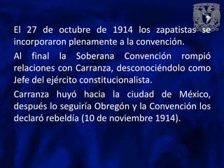 El 27 de octubre de 1914 los zapatistas se
incorporaron plenamente a la convención.
Al final la Soberana Convención rompió
relaciones con Carranza, desconociéndolo como
Jefe del ejército constitucionalista.
Carranza huyó hacia la ciudad de México,
después lo seguiría Obregón y la Convención los
declaró rebeldía (10 de noviembre 1914).
 