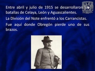 Entre abril y julio de 1915 se desarrollaron las
batallas de Celaya, León y Aguascalientes.
La División del Note enfrentó a los Carrancistas.
Fue aquí donde Obregón pierde uno de sus
brazos.
 