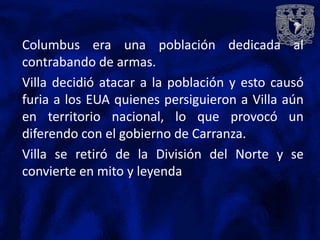 Columbus era una población dedicada al
contrabando de armas.
Villa decidió atacar a la población y esto causó
furia a los EUA quienes persiguieron a Villa aún
en territorio nacional, lo que provocó un
diferendo con el gobierno de Carranza.
Villa se retiró de la División del Norte y se
convierte en mito y leyenda
 