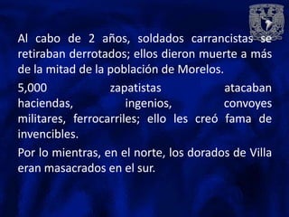 Al cabo de 2 años, soldados carrancistas se
retiraban derrotados; ellos dieron muerte a más
de la mitad de la población de Morelos.
5,000             zapatistas            atacaban
haciendas,            ingenios,         convoyes
militares, ferrocarriles; ello les creó fama de
invencibles.
Por lo mientras, en el norte, los dorados de Villa
eran masacrados en el sur.
 