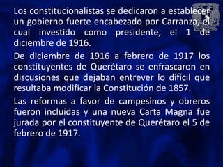 Los constitucionalistas se dedicaron a establecer
un gobierno fuerte encabezado por Carranza, el
cual investido como presidente, el 1 de
diciembre de 1916.
De diciembre de 1916 a febrero de 1917 los
constituyentes de Querétaro se enfrascaron en
discusiones que dejaban entrever lo difícil que
resultaba modificar la Constitución de 1857.
Las reformas a favor de campesinos y obreros
fueron incluidas y una nueva Carta Magna fue
jurada por el constituyente de Querétaro el 5 de
febrero de 1917.
 
