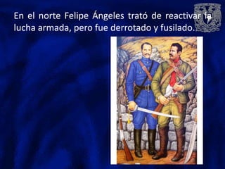 En el norte Felipe Ángeles trató de reactivar la
lucha armada, pero fue derrotado y fusilado.
 
