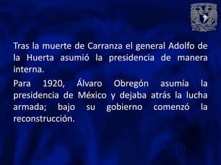 Tras la muerte de Carranza el general Adolfo de
la Huerta asumió la presidencia de manera
interna.
Para 1920, Álvaro Obregón asumía la
presidencia de México y dejaba atrás la lucha
armada; bajo su gobierno comenzó la
reconstrucción.
 
