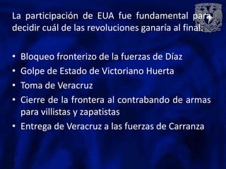 La participación de EUA fue fundamental para
decidir cuál de las revoluciones ganaría al final:

• Bloqueo fronterizo de la fuerzas de Díaz
• Golpe de Estado de Victoriano Huerta
• Toma de Veracruz
• Cierre de la frontera al contrabando de armas
  para villistas y zapatistas
• Entrega de Veracruz a las fuerzas de Carranza
 
