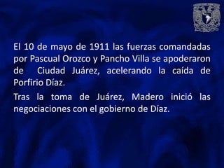 El 10 de mayo de 1911 las fuerzas comandadas
por Pascual Orozco y Pancho Villa se apoderaron
de Ciudad Juárez, acelerando la caída de
Porfirio Díaz.
Tras la toma de Juárez, Madero inició las
negociaciones con el gobierno de Díaz.
 