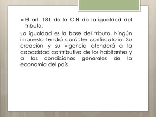  El art. 181 de la C.N de la igualdad del
tributo:
La igualdad es la base del tributo. Ningún
impuesto tendrá carácter confiscatorio. Su
creación y su vigencia atenderá a la
capacidad contributiva de los habitantes y
a las condiciones generales de la
economía del país
 