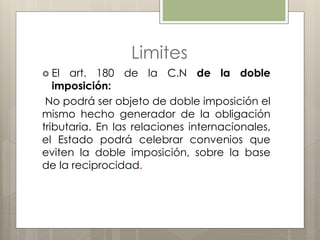 Limites
 El art. 180 de la C.N de la doble
imposición:
No podrá ser objeto de doble imposición el
mismo hecho generador de la obligación
tributaria. En las relaciones internacionales,
el Estado podrá celebrar convenios que
eviten la doble imposición, sobre la base
de la reciprocidad.
 