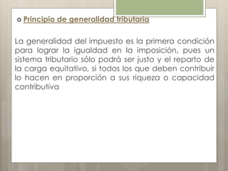  Principio de generalidad tributaria
La generalidad del impuesto es la primera condición
para lograr la igualdad en la imposición, pues un
sistema tributario sólo podrá ser justo y el reparto de
la carga equitativo, si todos los que deben contribuir
lo hacen en proporción a sus riqueza o capacidad
contributiva
 