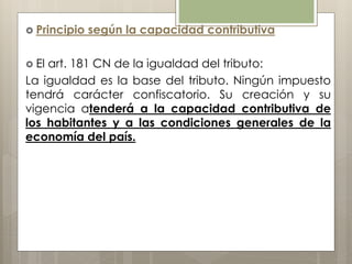  Principio según la capacidad contributiva
 El art. 181 CN de la igualdad del tributo:
La igualdad es la base del tributo. Ningún impuesto
tendrá carácter confiscatorio. Su creación y su
vigencia atenderá a la capacidad contributiva de
los habitantes y a las condiciones generales de la
economía del país.
 