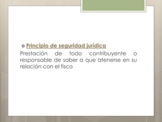  Principio de seguridad jurídica
Prestación de todo contribuyente o
responsable de saber a que atenerse en su
relación con el fisco
 