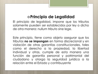Principio de Legalidad
El principio de legalidad, impone que los tributos
solamente pueden ser establecidos por ley o dicho
de otra manera: nullum tributo sine lege.
Este principio, tiene como objeto asegurar que los
tributos no se impongan en forma discrecional y en
violación de otras garantías constitucionales, tales
como el derecho a la propiedad, la libertad
individual y otras, cumple de esta manera una
función de garantía personal y patrimonial del
ciudadano y otorga la seguridad jurídica a la
relación entre el Estado y contribuyente
 