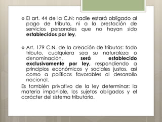  El art. 44 de la C.N: nadie estará obligado al
pago de tributo, ni a la prestación de
servicios personales que no hayan sido
establecidos por ley.
 Art. 179 C.N. de la creación de tributos: todo
tributo, cualquiera sea su naturaleza o
denominación, será establecido
exclusivamente por ley, respondiendo a
principios económicos y sociales justos, así
como a políticas favorables al desarrollo
nacional.
Es también privativo de la ley determinar: la
materia imponible, los sujetos obligados y el
carácter del sistema tributario.
 