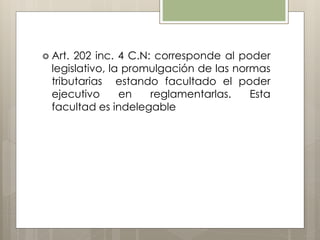  Art. 202 inc. 4 C.N: corresponde al poder
legislativo, la promulgación de las normas
tributarias estando facultado el poder
ejecutivo en reglamentarlas. Esta
facultad es indelegable
 