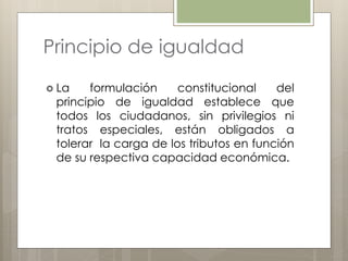 Principio de igualdad
 La formulación constitucional del
principio de igualdad establece que
todos los ciudadanos, sin privilegios ni
tratos especiales, están obligados a
tolerar la carga de los tributos en función
de su respectiva capacidad económica.
 